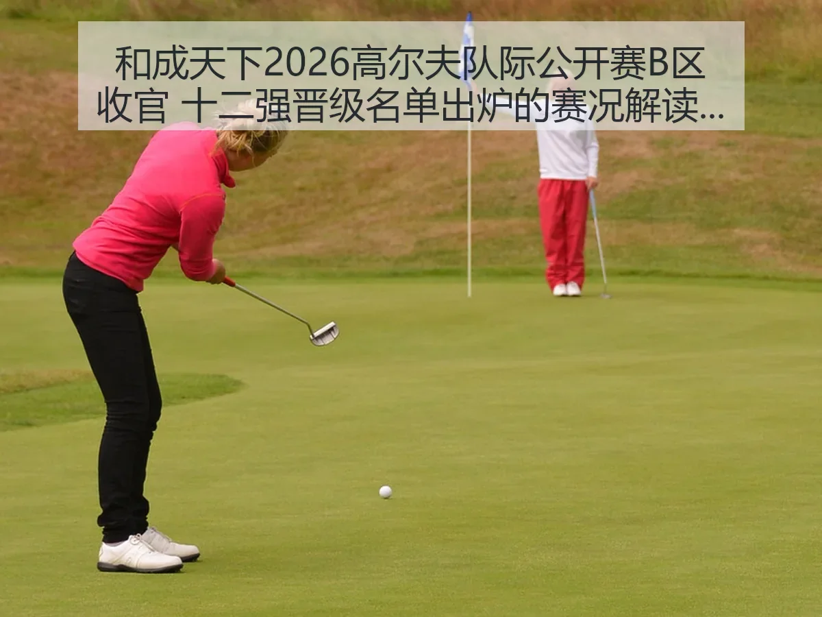 和成天下2026高尔夫队际公开赛B区收官 十二强晋级名单出炉的赛况解读与晋级观察